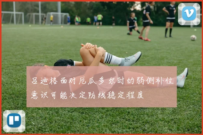 吕迪格面对厄瓜多尔时的弱侧补位意识可能决定防线稳定程度