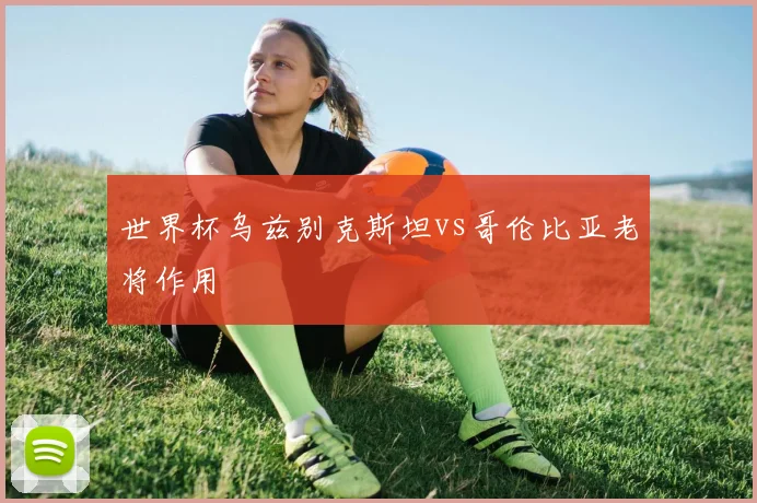 世界杯乌兹别克斯坦vs哥伦比亚老将作用