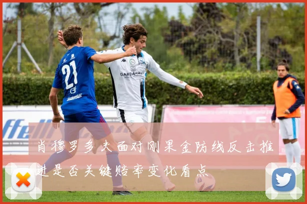 肖穆罗多夫面对刚果金防线反击推进是否关键赔率变化看点