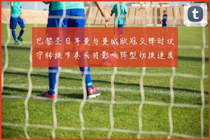 巴黎圣日耳曼与曼城欧冠交锋时攻守转换节奏或将影响阵型切换速度