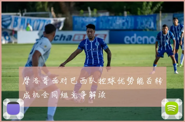 摩洛哥面对巴西队控球优势能否转成机会同组竞争解读