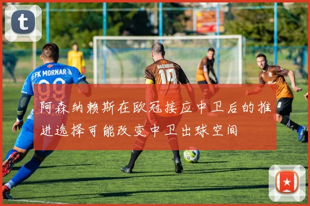 阿森纳赖斯在欧冠接应中卫后的推进选择可能改变中卫出球空间