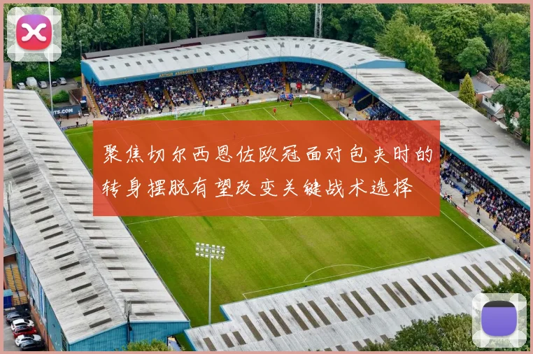 聚焦切尔西恩佐欧冠面对包夹时的转身摆脱有望改变关键战术选择