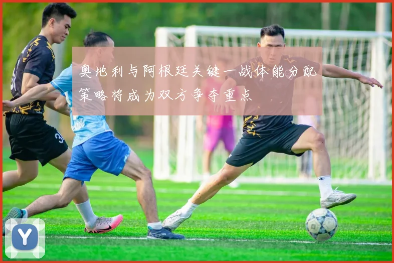 奥地利与阿根廷关键一战体能分配策略将成为双方争夺重点
