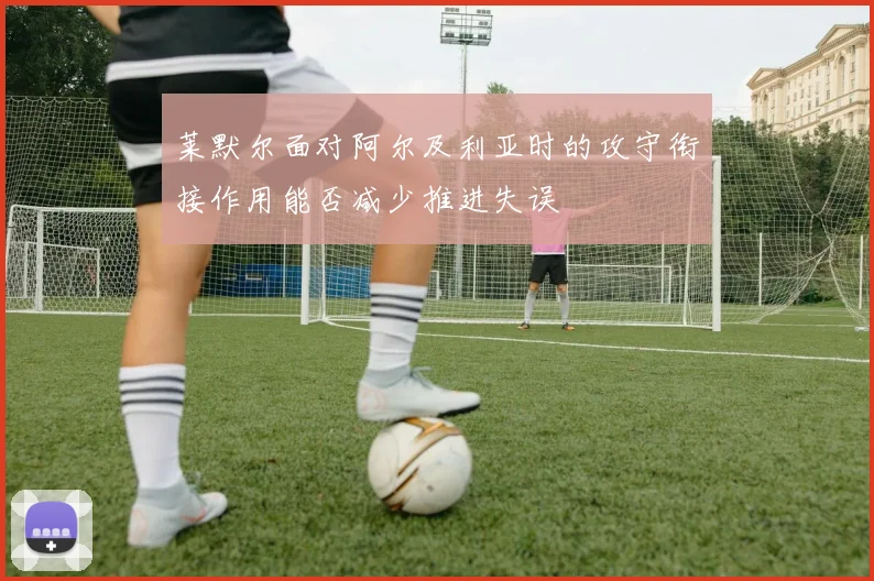 莱默尔面对阿尔及利亚时的攻守衔接作用能否减少推进失误