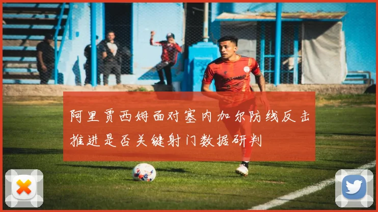 阿里贾西姆面对塞内加尔防线反击推进是否关键射门数据研判