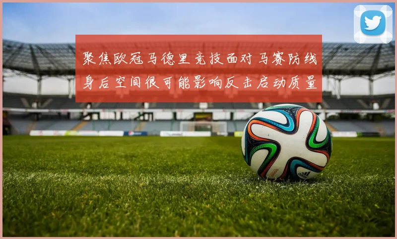 聚焦欧冠马德里竞技面对马赛防线身后空间很可能影响反击启动质量