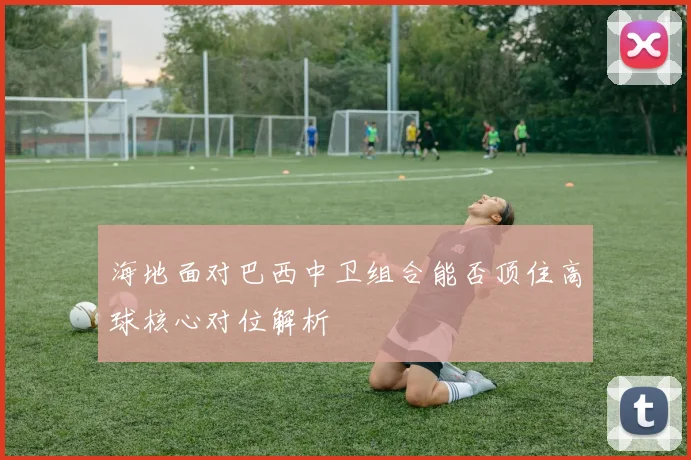 海地面对巴西中卫组合能否顶住高球核心对位解析