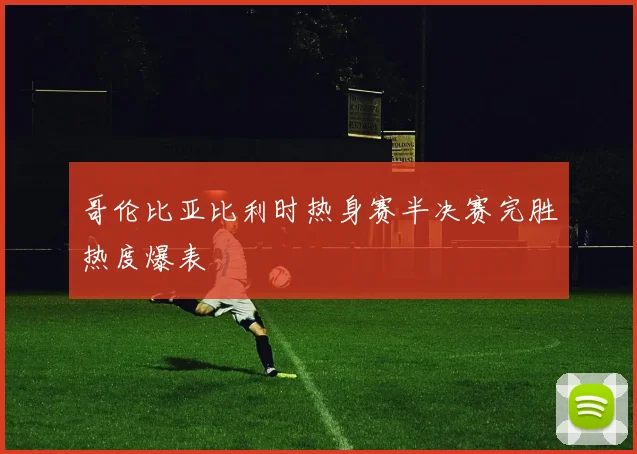 哥伦比亚比利时热身赛半决赛完胜热度爆表
