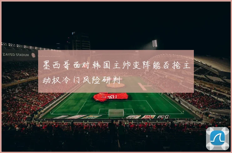墨西哥面对韩国主帅变阵能否抢主动权冷门风险研判