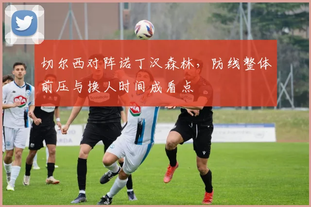 切尔西对阵诺丁汉森林,防线整体前压与换人时间成看点