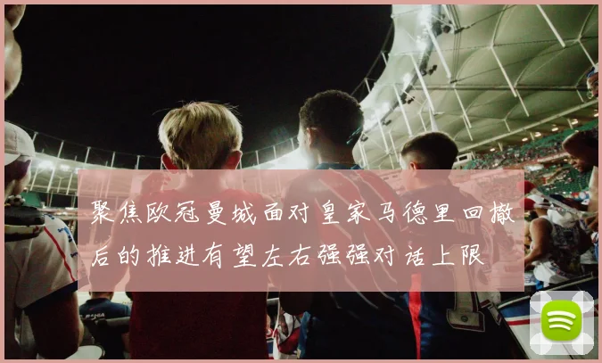 聚焦欧冠曼城面对皇家马德里回撤后的推进有望左右强强对话上限