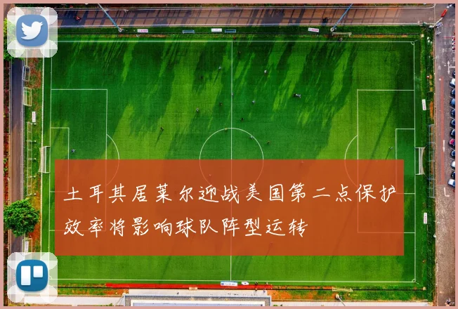 土耳其居莱尔迎战美国第二点保护效率将影响球队阵型运转