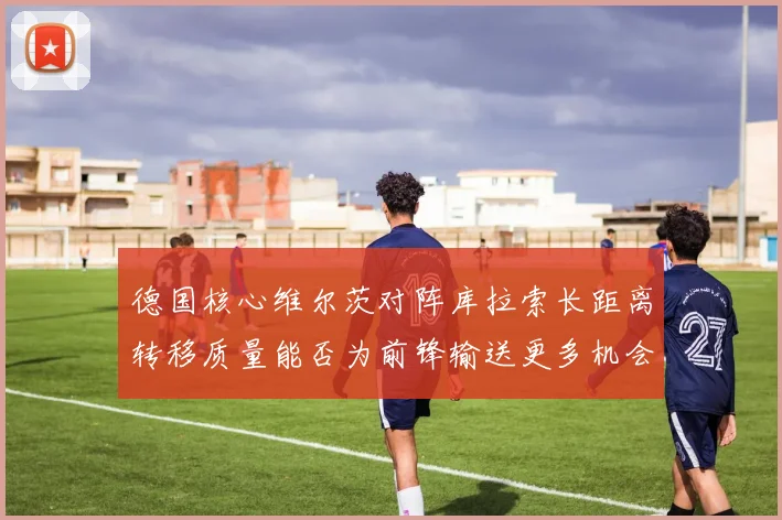 德国核心维尔茨对阵库拉索长距离转移质量能否为前锋输送更多机会