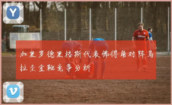加里罗德里格斯代表佛得角对阵乌拉圭金靴竞争分析