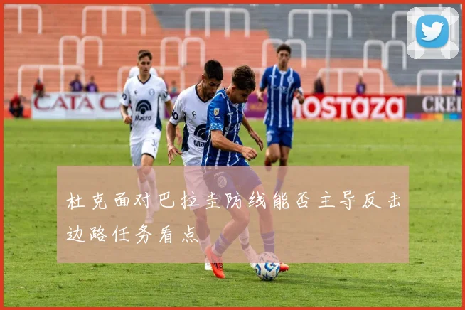 杜克面对巴拉圭防线能否主导反击边路任务看点