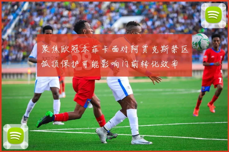 聚焦欧冠本菲卡面对阿贾克斯禁区弧顶保护可能影响门前转化效率