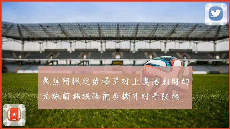 聚焦阿根廷劳塔罗对上奥地利时的无球前插线路能否撕开对手防线
