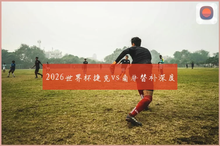 2026世界杯捷克vs南非替补深度