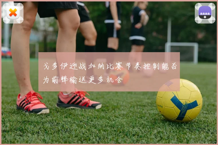 戈多伊迎战加纳比赛节奏控制能否为前锋输送更多机会