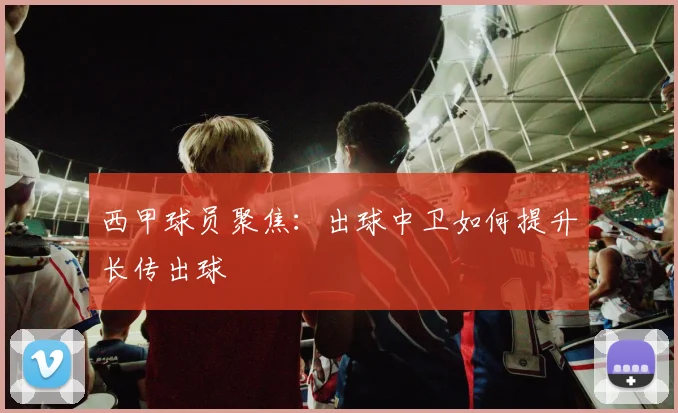 西甲球员聚焦:出球中卫如何提升长传出球