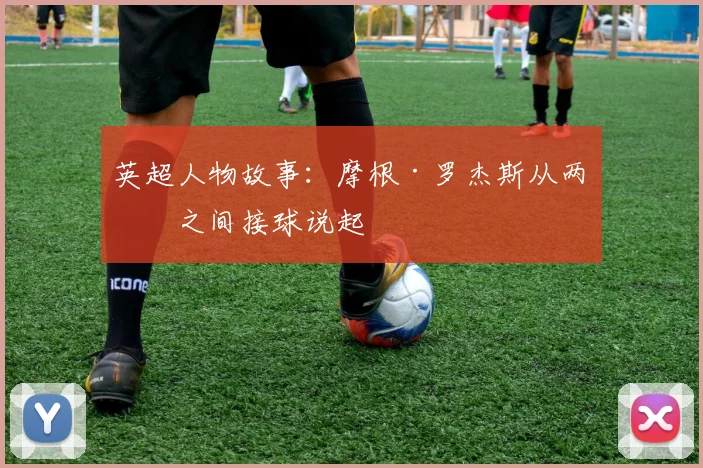英超人物故事：摩根·罗杰斯从两线之间接球说起