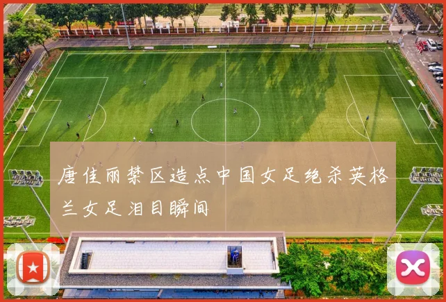 唐佳丽禁区造点中国女足绝杀英格兰女足泪目瞬间