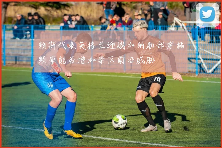 赖斯代表英格兰迎战加纳肋部穿插频率能否增加禁区前沿威胁