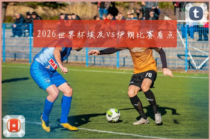 2026世界杯埃及vs伊朗比赛看点