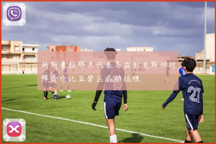 纳斯鲁拉耶夫代表乌兹别克斯坦对阵哥伦比亚禁区威胁梳理