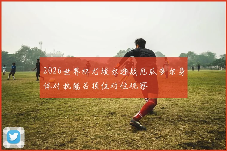 2026世界杯尤埃尔迎战厄瓜多尔身体对抗能否顶住对位观察
