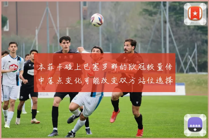 本菲卡碰上巴塞罗那的欧冠较量传中落点变化可能改变双方站位选择