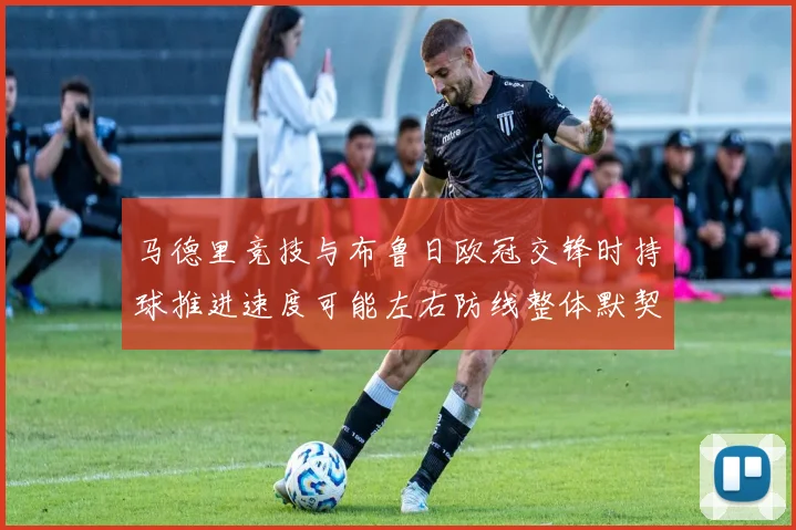 马德里竞技与布鲁日欧冠交锋时持球推进速度可能左右防线整体默契