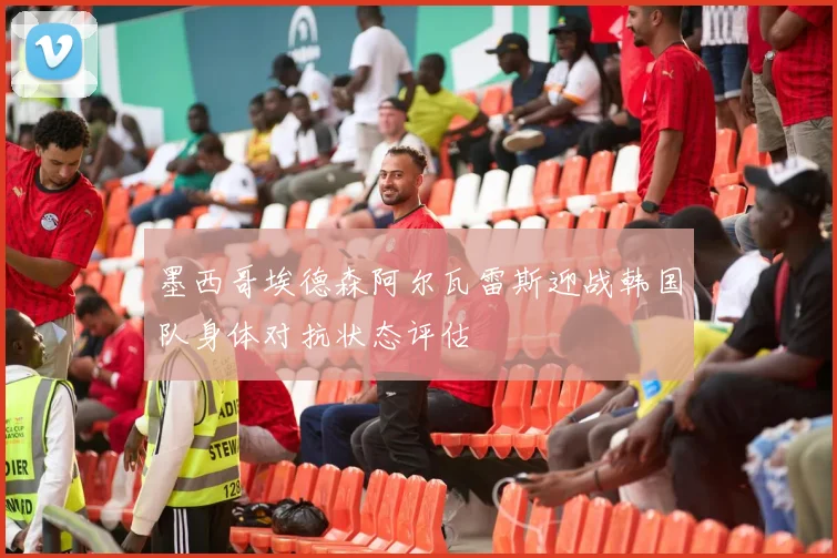 墨西哥埃德森阿尔瓦雷斯迎战韩国队身体对抗状态评估